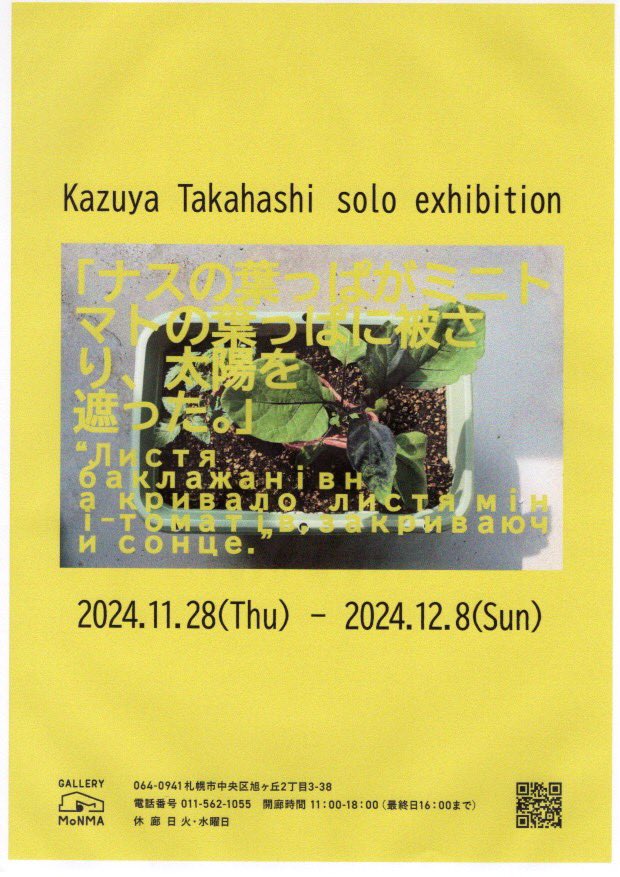 高橋一矢 個展
「ナスの葉っぱがミニトマトの葉っぱに被さり、太陽を遮った。」
12月 3日(火)、4日(水)は
開廊しています。

2024年11月28日(木)ー12月8日(日) 11:00-18:00(最終日17:00まで)
GALLERY MoNMA 札幌市中央区旭ヶ丘2丁目3-38
011-562-1055
g-monma.com