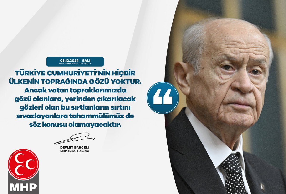 Türkiye Cumhuriyeti’nin hiçbir ülkenin toprağında gözü yoktur.
Ancak vatan topraklarımızda gözü olanlara, yerinden çıkarılacak gözleri olan bu sırtlanların sırtını sıvazlayanlara tahammülümüz de söz konusu olamayacaktır.

MHP Genel Başkanı
Devlet BAHÇELİ
