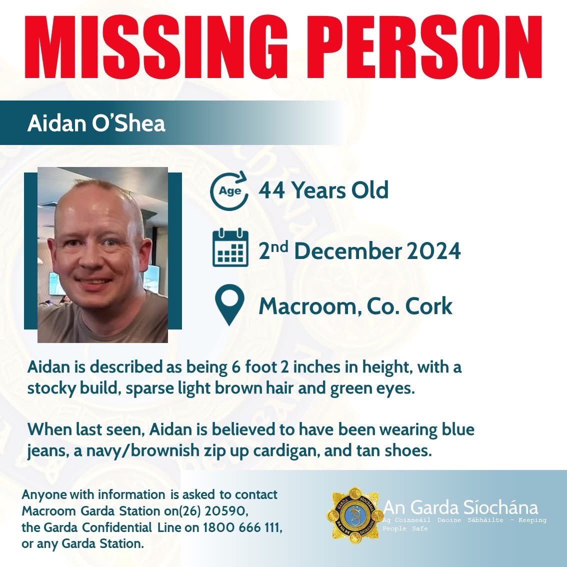 Gardaí are seeking the public's assistance in tracing the whereabouts of 44-year-old Aidan O’Shea, who is reported missing from his home in Macroom, Co. Cork, since Monday 2nd December 2024.

Aidan was last seen in Macroom, Co. Cork on the morning of Saturday 30th November 2024,
