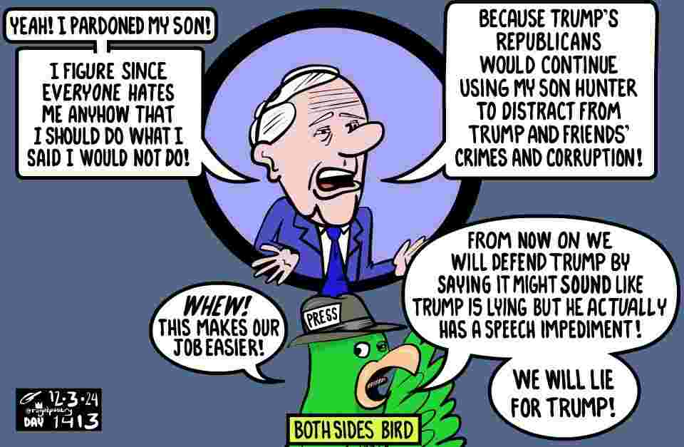 Day #1413
Repeat though slightly revised
On Biden's pardon.

Trump and Republicans have tried to make Biden's son into what they did to Hillary Clinton: Their villain for their FOX News/ talk radio story that distracts from their own corruption, incompetence, and scandals.
Feh!