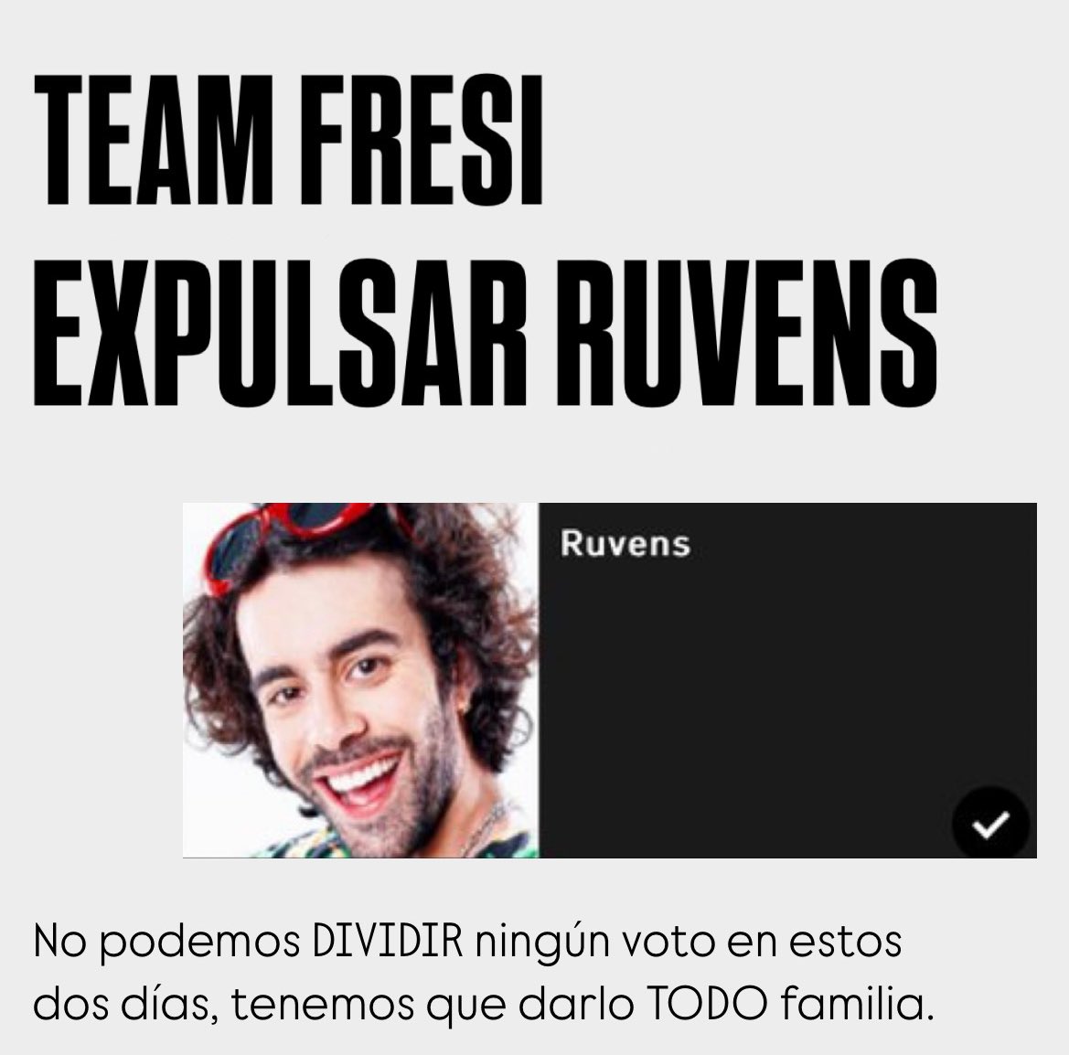 TEAM FRESI EXPULSA RUVENS.

No podemos DIVIDIR ningún voto.
Si Maica el jueves se convierte en finalista con el voto en positivo GANA la edición de calle #GHLimite13