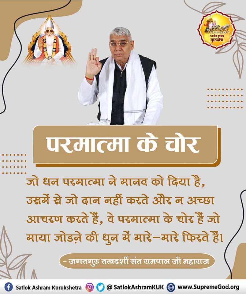 #GodMorningWednesday
परमात्मा के चोर....
जो धन परमात्मा ने मानव को दिया है, उसमें से जो दान नहीं करते और न अच्छा आचरण करते हैं, वे परमात्मा के चोर हैं जो माया जोडने की धुन में मारे-मारे फिरते हैं।
🙇🙇जगतगुरु तत्वदर्शी संत रामपाल जी महाराज

#खुल_गया_राज_गीता_का