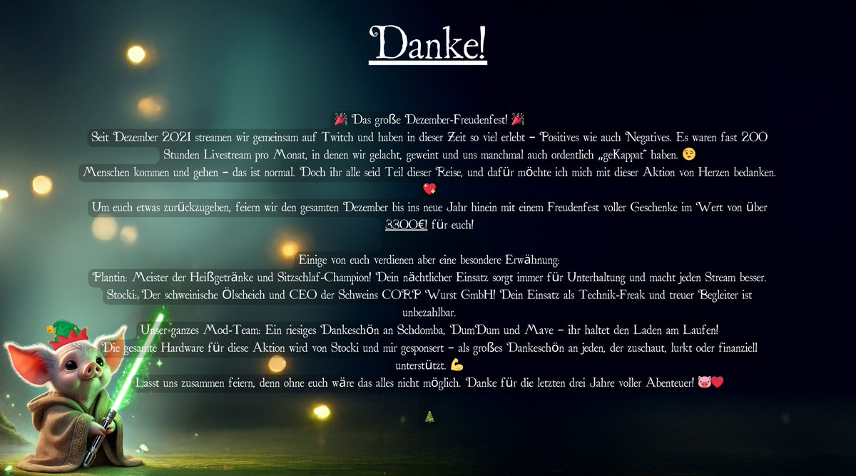 🎄✨ Das große Dezember-Freudenfest! ✨🎄

Seit 2021 erleben wir gemeinsam auf Twitch unvergessliche Momente – Lachen, Weinen und jede Menge Spaß! 🥳

Dieses Jahr bedanken wir uns mit Geschenken im Wert von über 3.300€! 🎁

📅 Wann? Den ganzen Dezember bis ins neue Jahr!
💡