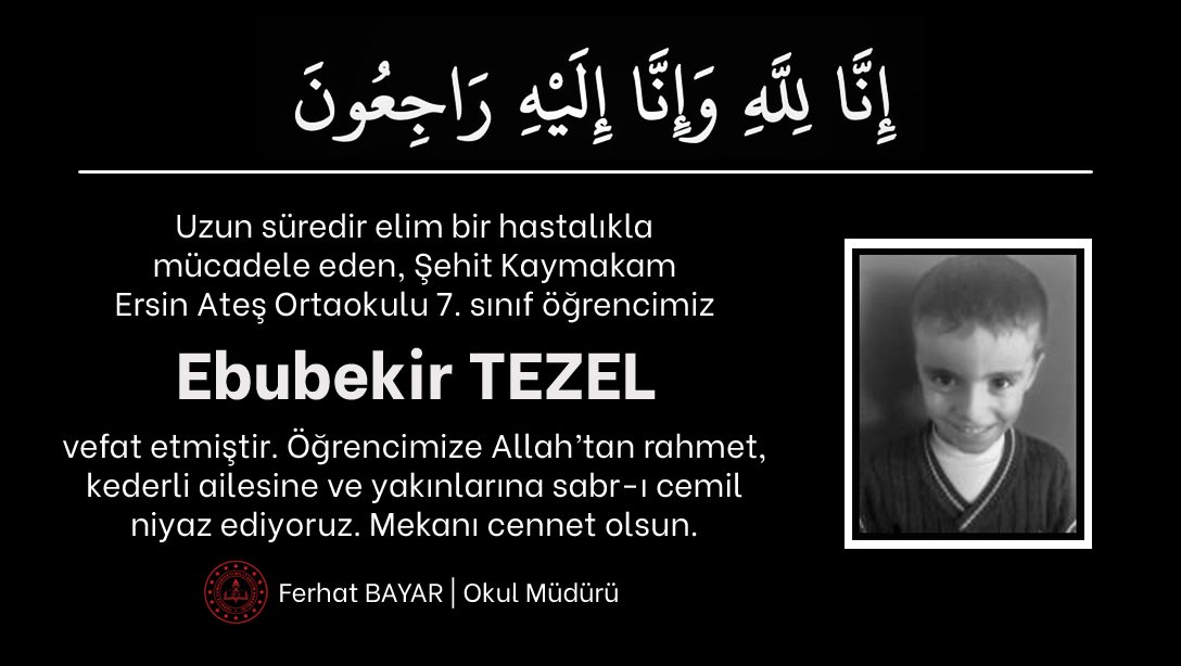 📍Taziye

Uzun süredir elim bir hastalıkla mücadele eden Şehit Kaymakam Ersin Ateş Ortaokulu 7. sınıf öğrencimiz Ebubekir TEZEL, vefat etmiştir.

Öğrencimize Allah’tan rahmet, kederli ailesine ve yakınlarına sabır diliyoruz. Mekanı cennet olsun.

<a href="/tcmeb/">Millî Eğitim Bakanlığı</a> <a href="/bingolvaliligi/">T.C. Bingöl Valiliği</a> <a href="/bingolmem/">Bingöl MEM</a>