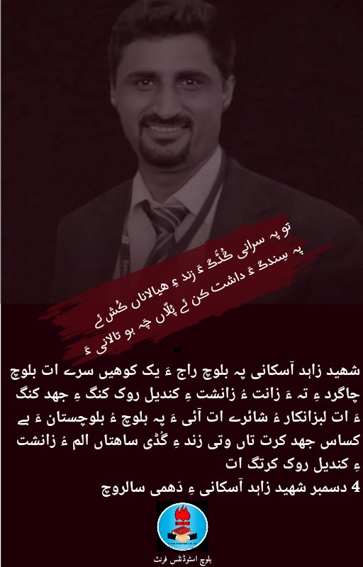 شھید زاہد آسکانی پہ بلوچ راج ءَ یک کوهیں سرے ات-بلوچ چاگرد ءِ تہءَ زانتءُ زانشتءِ کندیل روک کنگ ءِجهد کنگ ءَات-لبزانکار ءُ شائرےات-آئی ءَ پہ بلوچ ءُ بلوچستان ءَ بے کساس جهد کرت تاں وتی زند ءِ  گُڈی ساهتاں الم ءُ زانشت ءِ کندیل روک کرتگ ات
4 دسمبر شهید زاہد آسکانی ءِ دَهمی سالروچ