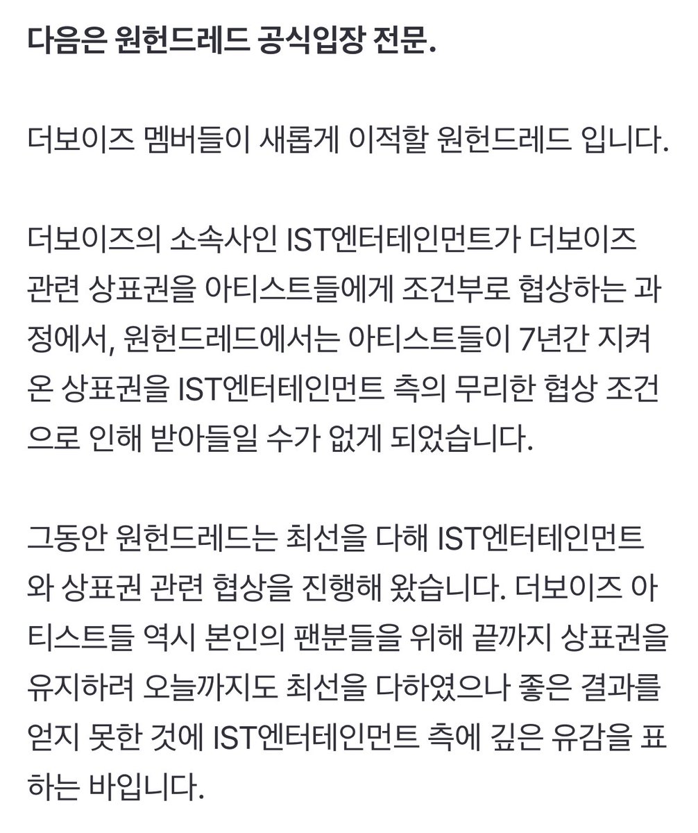 DforQ's tweet photo. Official Statement from ONE HUNDRED

"Hello, this is ONE HUNDRED, where the members of THE BOYZ are going to be transferred to.

In the middle of negotiation conditionally with THE BOYZ's agency, IST Entertainment, ONE HUNDRED was unable to accept the seven-years-old trademark rights, due to the unreasonable terms given by IST Entertainment.

Until now, ONE HUNDRED has been negotiating trademark rights with IST Entertainment as best as possible. The artists, THE BOYZ, have also done their best to maintain their trademark rights until the end for their fans, but we deeply regret that we didn't get good results with IST Entertainment.

ONE HUNDRED has always wanted the best for the transfer of THE BOYZ and fans, without flaws and scars.

Following the end of previous contract until December 5, ONE HUNDRED will keep doing our best to negotiate trademark rights with open mind. Even if the negotiations break down, we will thoroughly prepare the current THE BOYZ members to promote under a better brand name.

Lastly, we promise that ONE HUNDRED will always do our best from the perspective of artists and fans."

https://t.co/31RkitHdg1