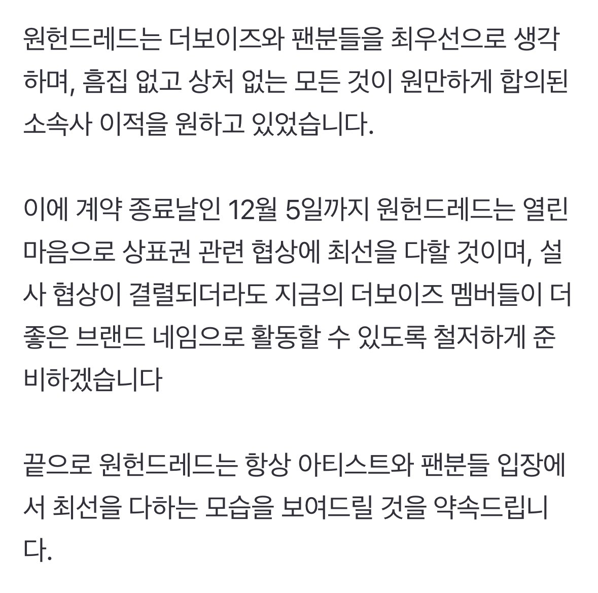 DforQ's tweet photo. Official Statement from ONE HUNDRED

"Hello, this is ONE HUNDRED, where the members of THE BOYZ are going to be transferred to.

In the middle of negotiation conditionally with THE BOYZ's agency, IST Entertainment, ONE HUNDRED was unable to accept the seven-years-old trademark rights, due to the unreasonable terms given by IST Entertainment.

Until now, ONE HUNDRED has been negotiating trademark rights with IST Entertainment as best as possible. The artists, THE BOYZ, have also done their best to maintain their trademark rights until the end for their fans, but we deeply regret that we didn't get good results with IST Entertainment.

ONE HUNDRED has always wanted the best for the transfer of THE BOYZ and fans, without flaws and scars.

Following the end of previous contract until December 5, ONE HUNDRED will keep doing our best to negotiate trademark rights with open mind. Even if the negotiations break down, we will thoroughly prepare the current THE BOYZ members to promote under a better brand name.

Lastly, we promise that ONE HUNDRED will always do our best from the perspective of artists and fans."

https://t.co/31RkitHdg1