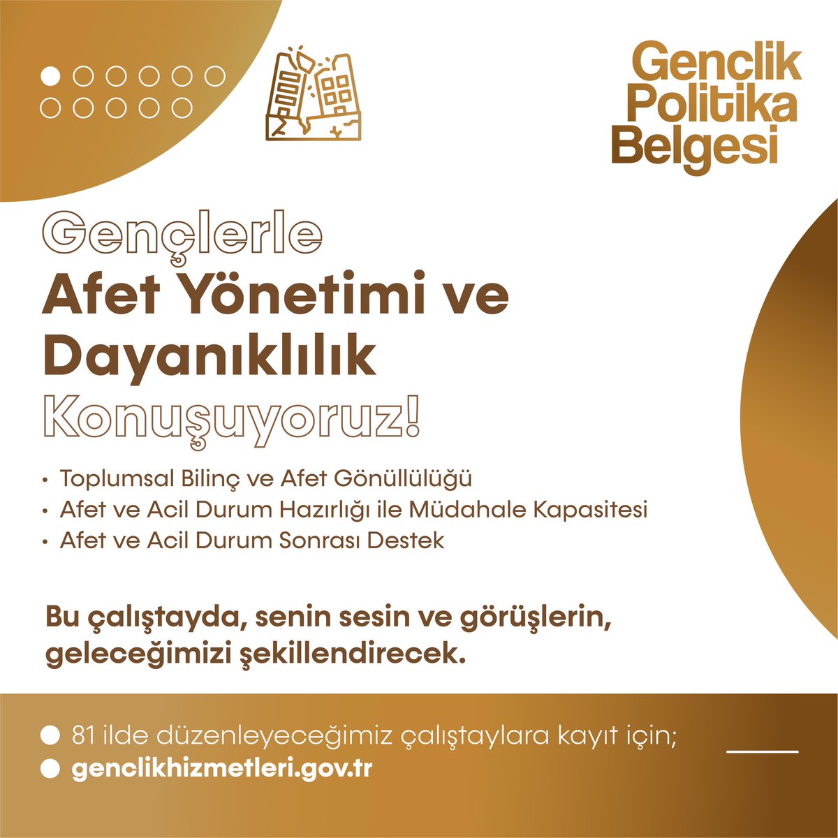 Gençlerle AFET YÖNETİMİ VE DAYANIKLILIK Konuşuyoruz!

Gençlerin fikirleri, enerjisi ve vizyonuyla AFET YÖNETİMİ VE DAYANIKLILIK konusunu masaya yatırıyoruz.

Sen de Gençlik Politika Belgesi Vizyon Çalıştaylarına katıl, bu önemli tartışmanın bir parçası ol, çözüm önerilerini