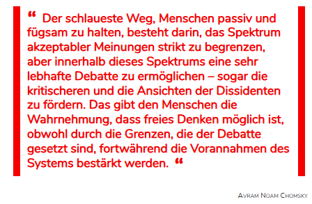 DirtyHarry_tv's tweet photo. #Superdemokraten #UNSEREdemokratie #OERR #GEZabschaffen #Rundfunkbeitrag 

Die Scheingefechte der Demokraten

Wer sich immer noch die unsäglichen »Talkshows« bei den Öffentlich-Rechtlichen antut, läuft Gefahr, auf einen infamen Trick der Gesprächsführung hereinzufallen.

Der linke Intellektuelle Avram Noam Chomsky, ein US-amerikanischer Sprachwissenschaftler sowie politischer Publizist und Aktivist, hat die Diskussionstricks der Meinungsindustrie gut auf den Punkt gebracht.

Beispiel gefällig?
In einer »Expertenrunde« stellt einer der »Experten« vor der eigentlichen Diskussion lapidar fest: »Wir sind uns ja hoffentlich alle einig, dass der Klimawandel menschengemacht ist«.

Da keiner widerspricht – man ist ja unter sich – findet jetzt eine »rege Diskussion« statt, die sich, wie von Chomsky angemerkt, innerhalb des vorgegebenen Spektrums bewegt.

Der unbedarfte Zuschauer gewinnt den Eindruck, hier würde hart um die Sache gefochten, es ist aber reine Spiegelfechterei.

Ein anderes Beispiel:
Es wird wieder einmal ohne einen AfD-Teilnehmer über die »Gefährlichkeit« der AfD gerichtet.

Ein Diskutant beginnt: »Auch für mich stellt sich nicht die Frage, ob die AfD rechtsradikal, demokratiefeindlich und menschenverachtend ist, aber wir sollten uns überlegen, ob es so klug ist, einen Verbotsantrag beim Bundesverfassungsgericht zu stellen.«

Auch hier wieder das bewährte Muster: Der Rahmen wird gleich zu Anfang definiert und darin tummeln sich die selbsternannten Demokraten.

Sollten diese Beispiele dazu beitragen, diese Schmierenkomödien zu entlarven – und auch weniger Aufgeklärte zu sensibilisieren – wäre das Ziel erreicht.

Aufklären ist die schärfste Waffe der Wahrheit!