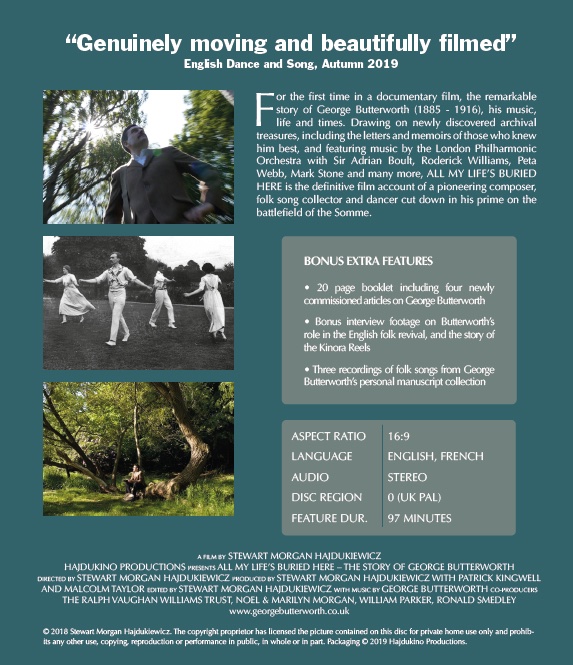 'ALL MY LIFE'S BURIED HERE - The Story of George Butterworth' the feature documentary, plus interview musical extras.
Available on bluray and DVD, with a booklet of articles on Butterworth by Anthony Murphy, Katie Howson, Malcolm Taylor and Shirley Collins tinyurl.com/58wp7ksv