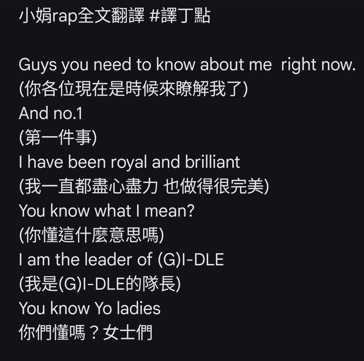 Joanne1656's tweet photo. 小娟rap全文翻譯 #譯丁點

Guys you need to know about me  right now. 
(你各位現在是時候來瞭解我了)
And no.1 
(第一件事)
I have been royal and brilliant
(我一直都盡心盡力 也做得很完美)
You know what I mean?
(你懂這什麼意思嗎)
I am the leader of (G)I-DLE
(我是(G)I-DLE的隊長)
You know Yo ladies 
你們懂嗎？女士們

你懂我在說什麼嗎？
孩子們是永遠的
不需要那些沒用的擔心
不是我粉絲還裝 真是厲害

還批評我的創作
我的熱情是數一數二的真誠
但如果那是相關人說的
你臉都紅炸了吧

在2021年你們還說了這種話吧
You said
「沒了穗珍你們還有用嗎？」
就連現在合約結束了
公司都能讓我自己看狀況去做
當時如果有受到那麼一點影響
能不能走到今天都不知道

所以說 一直走 一直走
在那個盡頭還有什麼
What do we what the hit
別再放屁了 blah
不想認同我的能力對吧
沒有一點Smoke,tap it
(沒有一點煙硝 拍手吧)
tap it, tap it, tap tap tap
I-DLE IS ONE WE ARE LADY POWER 
I-DLE IS ONE WE ARE LADY POWER 
I-DLE IS ONE WE ARE LADY POWER 
I-DLE IS ONE WE ARE LADY POWER