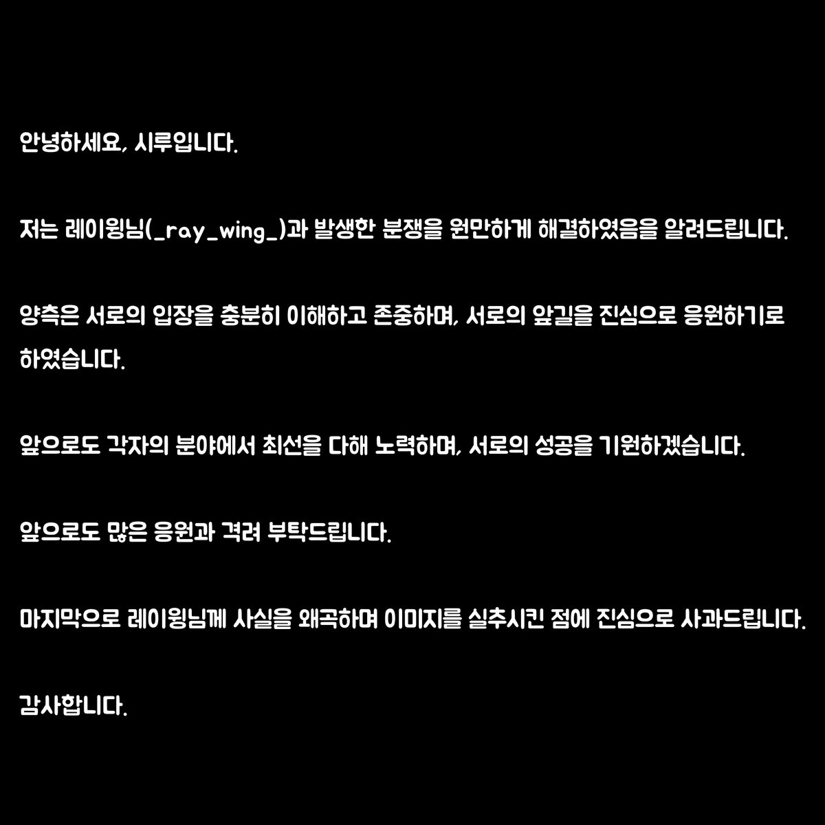 안녕하세요, 시루입니다.

저는 레이윙님(_ray_wing_)과 발생한 분쟁을 원만하게 해결하였음을 알려드립니다.

양측은 서로의 입장을 충분히 이해하고 존중하며, 서로의 앞길을 진심으로 응원하기로 하였습니다.

앞으로도 각자의 분야에서 최선을 다해 노력하며, 서로의 성공을 기원하겠습니다.

앞으로도 많은 응원과 격려 부탁드립니다.

마지막으로 레이윙님께 사실을 왜곡하며 이미지를 실추시킨 점에 진심으로 사과드립니다.

감사합니다.