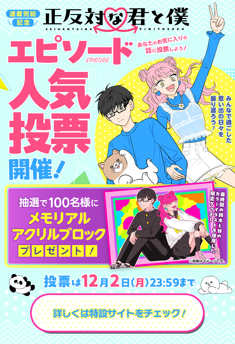 【投票は本日まで】
連載完結を記念した
エピソード人気投票を
本日まで開催中です!
まだ投票されていない方は
ぜひご参加ください。
人気投票記念賞品✨
「メモリアルアクリルブロック」が
抽選で当たるかも…!
詳細は投票ページをご確認ください!
https://t.co/CukpM4ybDR
#正反対な君と僕