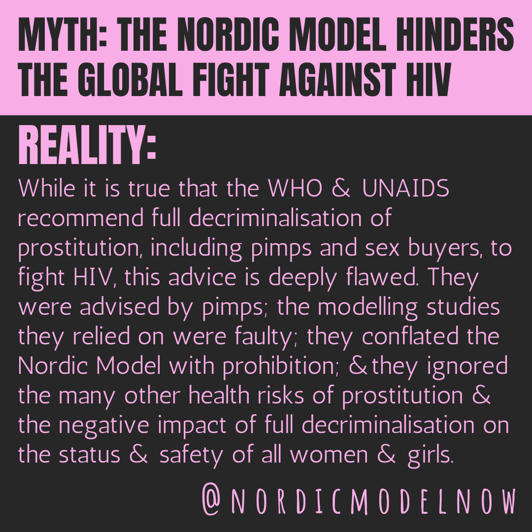 MYTH: The Nordic Model hinders the global fight against HIV.

REALITY: While it is true that the WHO &amp; UNAIDS recommend full decriminalisation of prostitution, including pimps and sex buyers, to fight HIV, this advice is deeply flawed. They were advised by pimps; the modelling