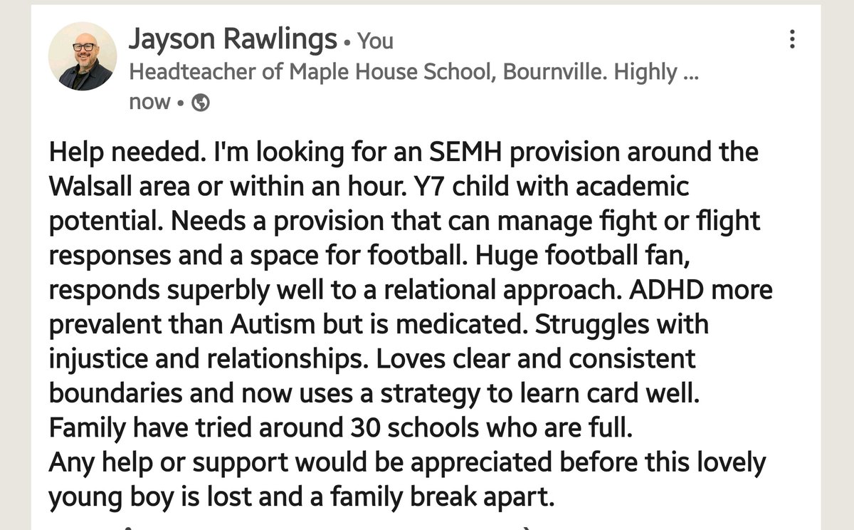 Help needed around the Walsall area for a child in need of a school placement. EHCP in place, some challenging behaviour, however, with the right people this does not present often.  Lovely young boy, academically able. Just needs the right provision.

Please share