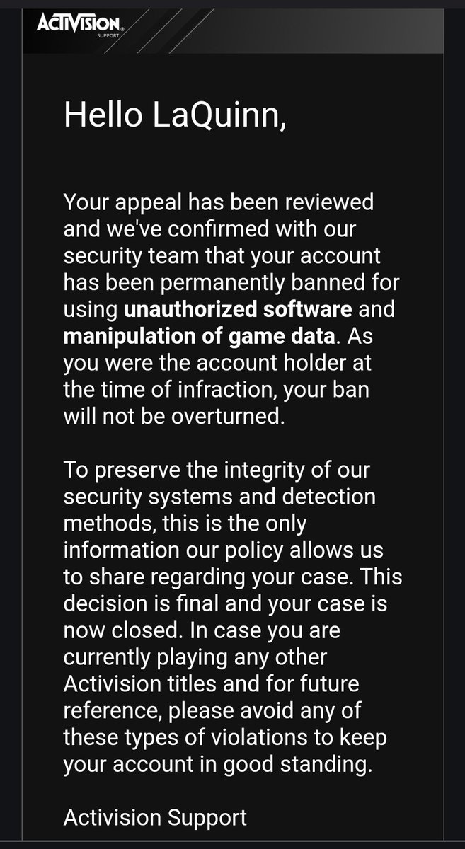 Its hard to admit this, but I'll never purchase another Call of Duty game again after this. The lack of accountability from Activision and their flawed system which allows actual hackers free to ruin the game, but ban players who haven't done anything wrong. 

I'm done with it...