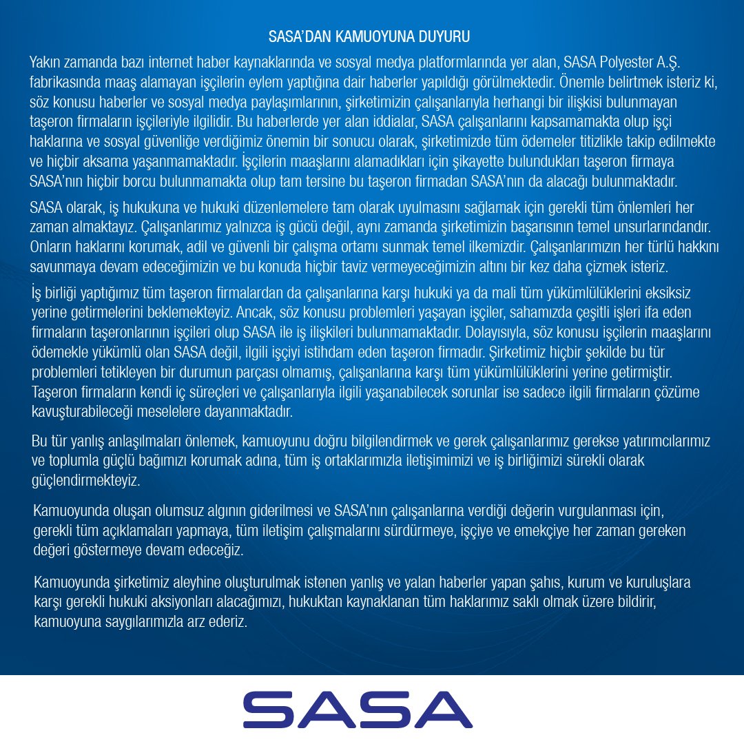 DEĞERLİ KAMUOYUNA

Yakın zamanda bazı internet haber kaynaklarında ve sosyal medya platformlarında yer alan, SASA Polyester A.Ş. fabrikasında maaş alamayan işçilerin eylem yaptığına dair haberler yapıldığı görülmektedir. Önemle belirtmek isteriz ki, söz konusu haberler ve sosyal