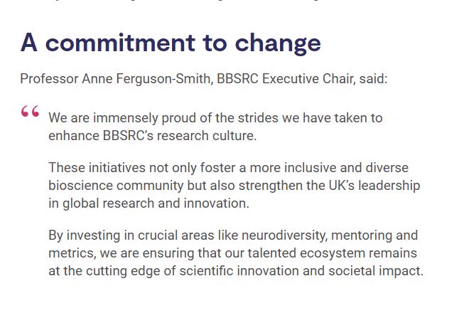 Screenshot from the BBSRC news story, featuring the quote from Professor Anne Ferguson-Smith, BBSRC Executive Chair:

"We are immensely proud of the strides we have taken to enhance BBSRC’s research culture.

These initiatives not only foster a more inclusive and diverse bioscience community but also strengthen the UK’s leadership in global research and innovation.

By investing in crucial areas like neurodiversity, mentoring and metrics, we are ensuring that our talented ecosystem remains at the cutting edge of scientific innovation and societal impact."