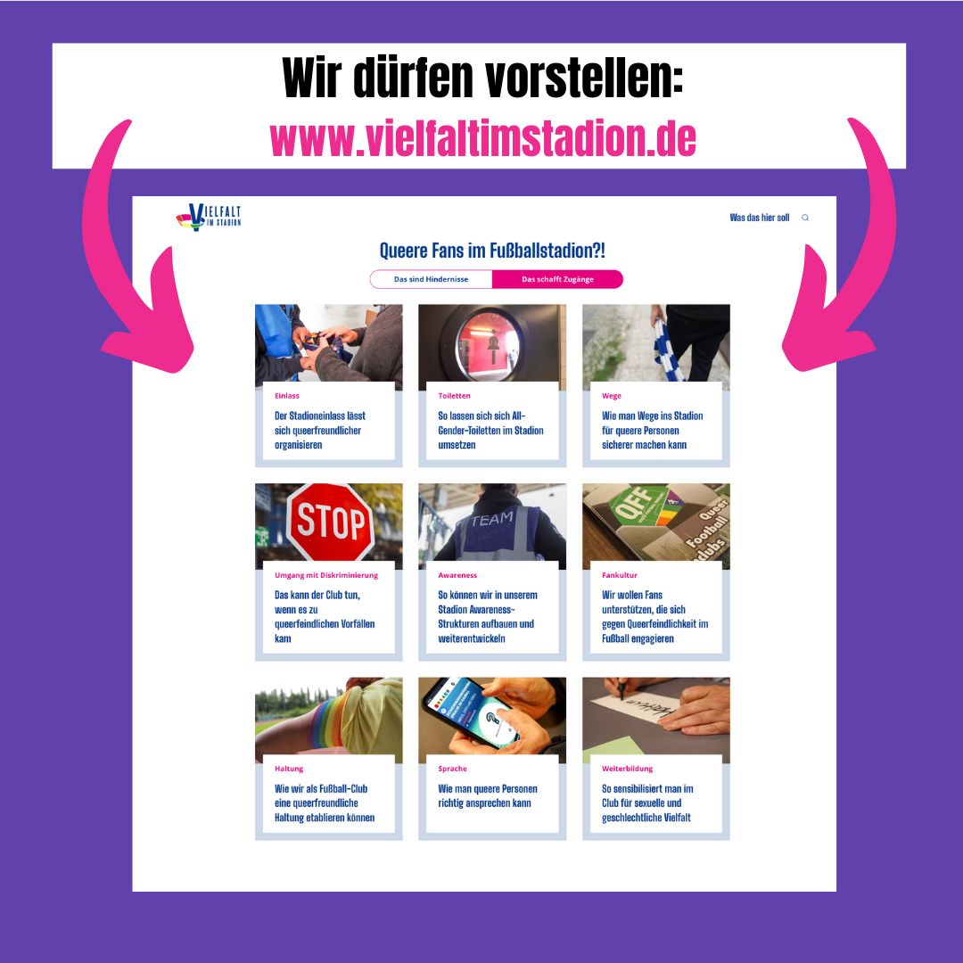 In unserem Projekt "Vielfalt im Stadion" haben wir daran gearbeitet, Stadien einladender für queere Personen zu machen. Unsere Projekt-Website fasst die Ergebnisse zusammen &amp; enthält etliche Handlungsempfehlungen für Club-Mitarbeitende, Fanprojekte, Fans..
vielfaltimstadion.de
