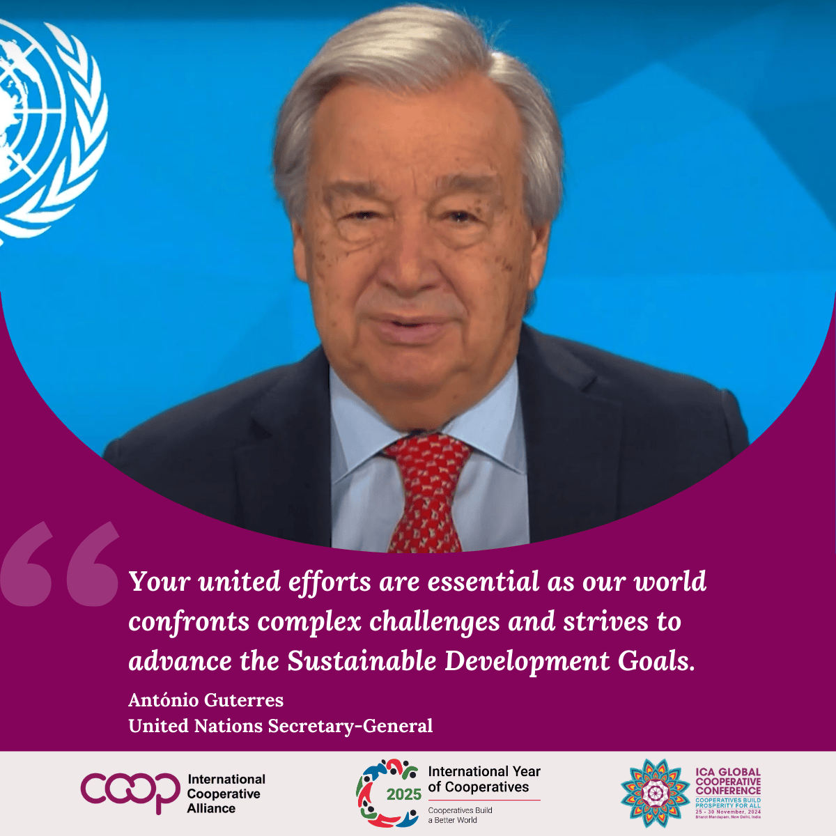 UN Secretary-General António Guterres on the Launch of IYC 2025

At the UN International Year of Cooperatives 2025 launch during #ICANewDelhi2024, UN Secretary-General António Guterres addressed over 1,000 participants from 100+ countries in a special video message.