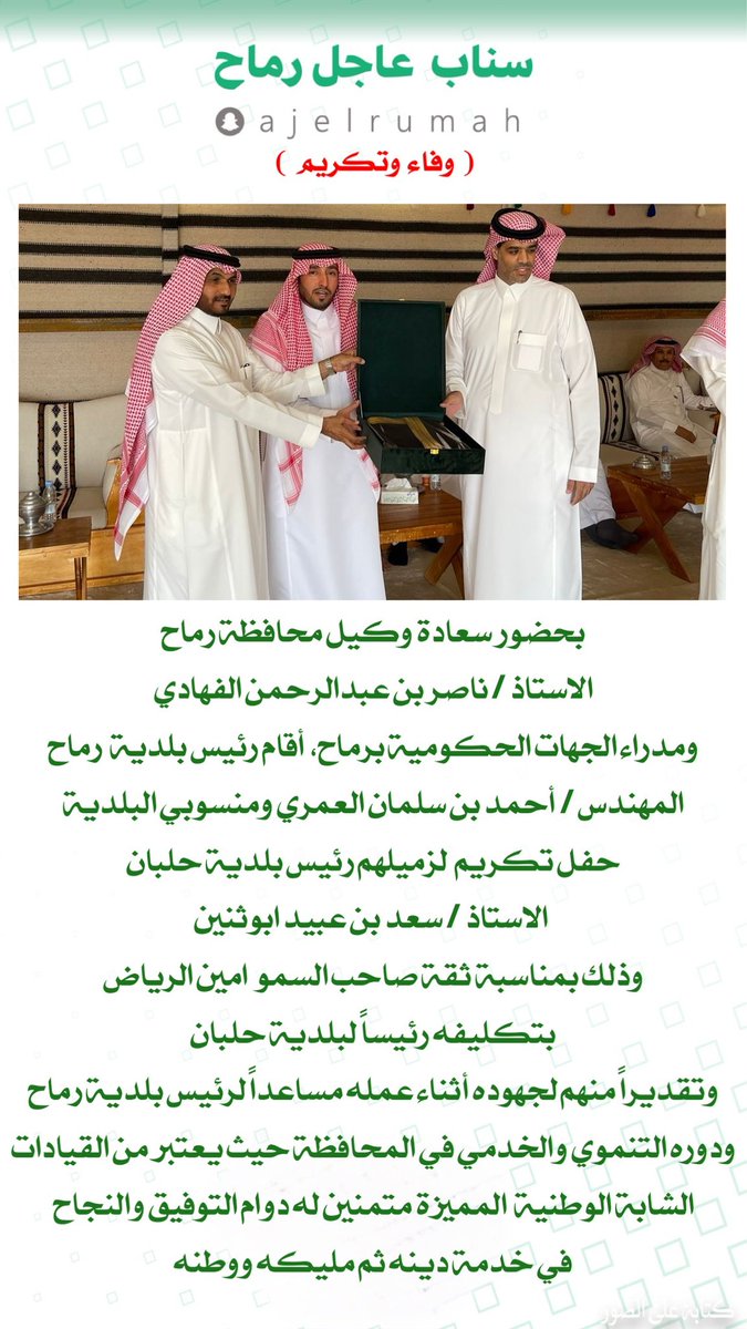 بحضور سعادة وكيل محافظة رماح
الاستاذ / ناصر الفهادي
ومدراء الجهات الحكومية
أقام رئيس بلدية  رماح 
المهندس / أحمد العمري ومنسوبي البلدية  
حفل تكريم  لزميلهم رئيس بلدية حلبان
 الاستاذ / سعد بن عبيد ابوثنين
 بمناسبة بتكليفه رئيساً لبلدية حلبان
وتقديراً لجهوده ودوره التنموي والخدمي