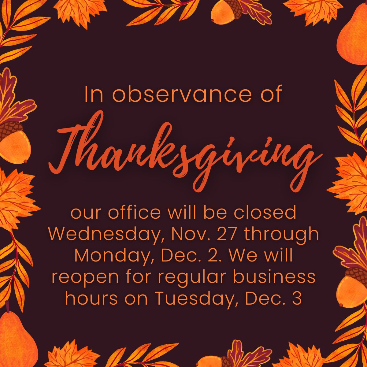 Please be aware that in observance of Thanksgiving, our office will be closed Wednesday, Nov. 27 through Monday, Dec. 2. We will reopen for regular business hours on Tuesday, Dec. 3.