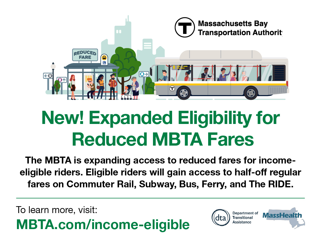 If you are 18-64, enrolled in MassHealth, income-eligible, and not covered by an MBTA reduced fare program you may be able to ride for 50% off.

To learn more and apply: MBTA.com/income-eligible