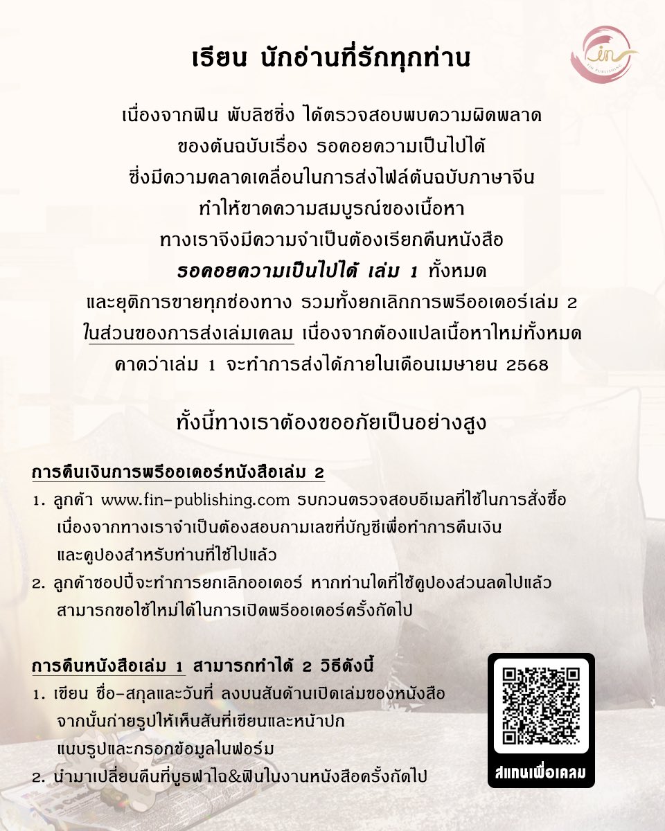 FinPublishing's tweet photo. ประกาศสำคัญ #รอคอยความเป็นไปได้ 

เรียน นักอ่านที่น่ารักทุกท่าน

เนื่องจากฟิน พับลิชชิ่ง ได้ตรวจพบความผิดพลาดของต้นฉบับเรื่อง #รอคอยความเป็นไปได้ ซึ่งเกิดจากความคลาดเคลื่อนในการส่งไฟล์ต้นฉบับภาษาจีน ทำให้ขาดความสมบูรณ์ของเนื้อหา ทางเราตัดสินใจจะทำการแปลเนื้อหาใหม่ทั้งหมด ฟินจึงต้องขออภัยลูกค้าทุกท่านและมีความจำเป็นต้องเรียกคืนหนังสือ #รอคอยความเป็นไปได้ เล่ม 1 ทั้งหมดและยุติการขายทุกช่องทาง รวมทั้งยกเลิกการพรีออเดอร์เล่ม 2 ค่ะ

‘การส่งเคลม’ เนื่องจากฟินจะต้องนำเนื้อหามาแปลใหม่ทั้งหมด คาดว่าเล่ม 1 จะแปลเสร็จสิ้นและพร้อมจัดส่งได้ภายในช่วงเดือนเมษายน 2568 โดยหนังสือเล่ม 1 เล่มเคลมจะเป็นรอบพิมพ์ครั้งที่ 1 ตามเดิม และจะมีกำกับว่า ‘ฉบับปรับปรุง’ ค่ะ

ฟิน พับลิชชิ่งต้องขออภัยอย่างสูงในความไม่สะดวกนี้ต่อนักอ่านทุกท่านค่ะ

การคืนเงินการพรีออเดอร์หนังสือ #รอคอยความเป็นไปได้ เล่ม 2
1. ลูกค้าที่สั่งผ่าน https://t.co/W89bLxvt3h รบกวนตรวจสอบอีเมลที่ใช้ในการสั่งซื้อหนังสือ เนื่องจากเราจำเป็นต้องสอบถามเลขที่บัญชีเพื่อดำเนินการคืนเงินและคูปองสำหรับท่านที่ใช้ไปแล้ว (ระยะเวลาโอนเงินคืน : ภายใน 3-7 วันหลังจากกรอกข้อมูลเรียบร้อย)
2. ลูกค้าที่สั่งผ่าน Shopee ออฟฟิเชียลของสำนักพิมพ์ ทางเราจะทำการยกเลิกออเดอร์ โดยชอปปี้จะดำเนินการในส่วนของการคืนเงิน หากท่านได้ใช้โค้ดคูปงส่วนลดไปแล้ว สามารถขอใช้ใหม่ได้ในการพรีออเดอร์ครั้งถัดไปค่ะ

การคืนหนังสือเล่ม 1 สามารถทำได้ 2 วิธี ดังนี้:
1. เขียนชื่อ-สกุล และวันที่ที่จะกรอกฟอร์ม ลงบนสันด้านเปิดเล่มของหนังสือ จากนั้นถ่ายรูปให้เห็นสันที่เขียนและหน้าปก แนบรูปกรอกข้อมูลในฟอร์ม โดยสามารถสแกน QR Code ในรูปหรือเข้าไปที่ลิงก์ https://t.co/DsLheJIZt9 เพื่อกรอกฟอร์มค่ะ
2. นำมาเปลี่ยนคืนที่บูธฟาไฉ & ฟินในงานหนังสือครั้งถัดไป

ทั้งนี้ฟิน พับลิชชิ่งต้องขออภัยในความผิดพลาดครั้งนี้อีกครั้ง จะทำการปรับปรุงเพื่อให้นิยายออกมาสมบูรณ์แบบที่สุดเพื่อลูกค้าทุกท่านค่ะ ฟินเข้าใจลูกค้าที่รักหนังสือ และไม่ต้องการเขียนลงบนหนังสือ แต่เพื่อป้องกันการนำฉบับที่ไม่สมบูรณ์ไปจำหน่ายต่อ ฟินต้องขออภัยในส่วนนี้ด้วยนะคะ
