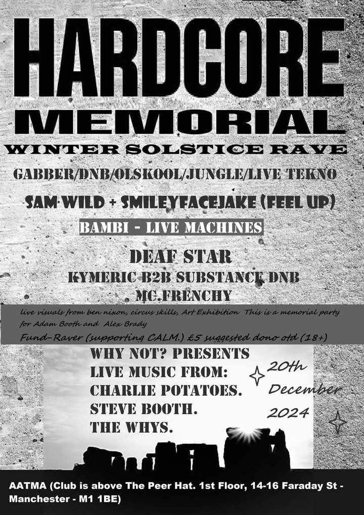 20/12/204, there will be a night of Hardcore, Gabber, DNB, Old Skool, Ragga, Tek, with live music performance earlier on, all in memory Adam Booth and Brady who passed away recently. Please donate £5 on the door to raise money for a memorial piece of art and the charity CALM.