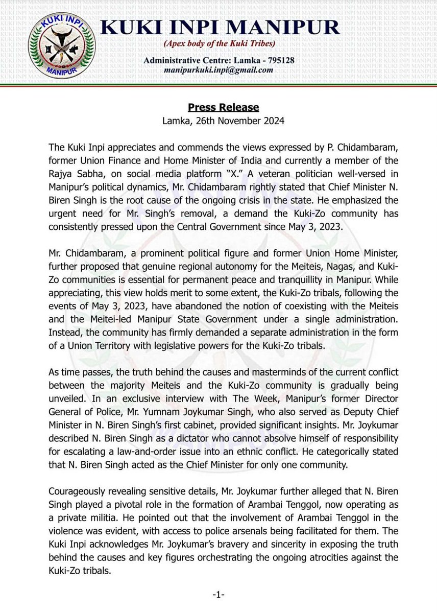Kuki_Inpi's tweet photo. Press Release
Lamka, 26th November 2024

The Kuki Inpi appreciates and commends the views expressed by P. Chidambaram, former Union Finance and Home Minister of India and currently a member of the Rajya Sabha, on social media platform “X.” A veteran politician well-versed in Manipur’s political dynamics, Mr. Chidambaram rightly stated that Chief Minister N. Biren Singh is the root cause of the ongoing crisis in the state. He emphasized the urgent need for Mr. Singh’s removal, a demand the Kuki-Zo community has consistently pressed upon the Central Government since May 3, 2023.

Mr. Chidambaram, a prominent political figure and former Union Home Minister, further proposed that genuine regional autonomy for the Meiteis, Nagas, and Kuki-Zo communities is essential for permanent peace and tranquillity in Manipur. While appreciating, this view holds merit to some extent, the Kuki-Zo tribals, following the events of May 3, 2023, have abandoned the notion of coexisting with the Meiteis and the Meitei-led Manipur State Government under a single administration. Instead, the community has firmly demanded a separate administration in the form of a Union Territory with legislative powers for the Kuki-Zo tribals.

As time passes, the truth behind the causes and masterminds of the current conflict between the majority Meiteis and the Kuki-Zo community is gradually being unveiled. In an exclusive interview with The Week, Manipur’s former Director General of Police, Mr. Yumnam Joykumar Singh, who also served as Deputy Chief Minister in N. Biren Singh’s first cabinet, provided significant insights. Mr. Joykumar described N. Biren Singh as a dictator who cannot absolve himself of responsibility for escalating a law-and-order issue into an ethnic conflict. He categorically stated that N. Biren Singh acted as the Chief Minister for only one community.

Courageously revealing sensitive details, Mr. Joykumar further alleged that N. Biren Singh played a pivotal role in the formation of Arambai Tenggol, now operating as a private militia. He pointed out that the involvement of Arambai Tenggol in the violence was evident, with access to police arsenals being facilitated for them. The Kuki Inpi acknowledges Mr. Joykumar’s bravery and sincerity in exposing the truth behind the causes and key figures orchestrating the ongoing atrocities against the Kuki-Zo tribals.

The Kuki Inpi also expresses profound gratitude to Pu K. Vanlalvena, a member of the Rajya Sabha, for being a voice for the voiceless tribal communities of Manipur in Parliament. Though Pu K. Vanlalvena hails from Mizoram, he has demonstrated a moral responsibility to advocate for the kindred tribe Kuki-Zo people of Manipur in times of need. His proposal for the immediate imposition of President’s Rule and the creation of a separate administration for the Kuki-Zo community is greatly appreciated. The Kuki Inpi commends his commitment to supporting the aspirations of the Kuki-Zo people in Manipur.

Sd/-
(KHAIKHOHAUH GANGTE)
General Secretary
Kuki Inpi Manipur (KIM)