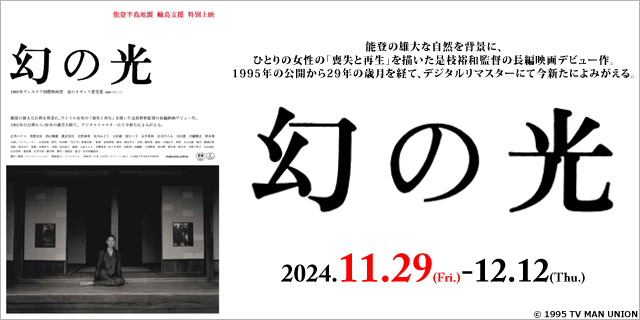 【作品案内①】
能登半島地震 輪島支援 特別上映
「幻の光　デジタルリマスター版」
■上映期間：11/29(金)～12/12(木)

能登の雄大な自然を背景に、
ひとりの女性の「喪失と再生」を描いた是枝裕和監督の長編映画デビュー作。

予告編：youtube.com/watch?v=f0AoqO…
公式サイト：maborosi.online