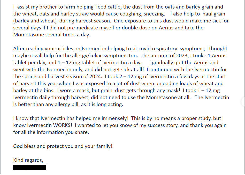 NEW ARTICLE: IVERMECTIN is better than any allergy pill as it is long acting - Testimonial from a Canadian nurse who grew up with Ivermectin

Incredible story from a Canadian nurse who grew up on a grain and cattle farm and handled Ivermectin all her life. 

With a nod to