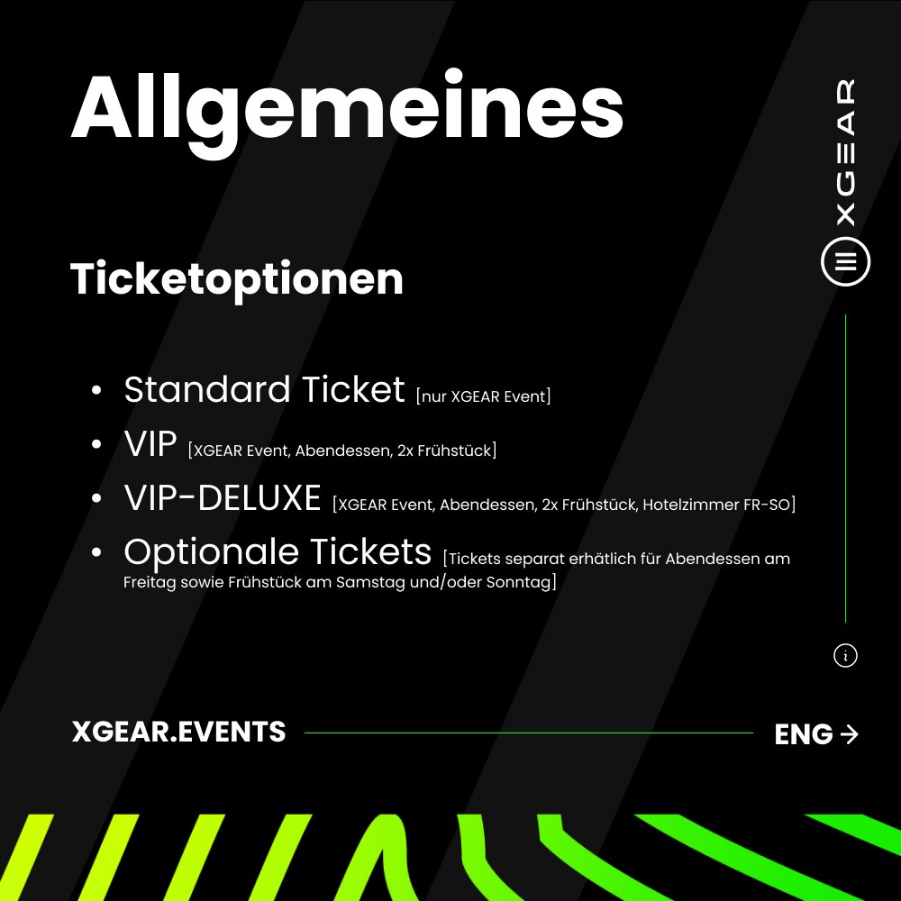 [DEU]
- Standard Ticket [nur XGEAR Event]
- VIP [XGEAR Event, Abendessen, 2x Frühstück]
- VIP-DELUXE [XGEAR Event, Abendessen, 2x Frühstück, Hotelzimmer FR–SO]
- Optionale Tickets [separat erhältlich für Abendessen am Freitag sowie Frühstück am Samstag und/oder Sonntag]
