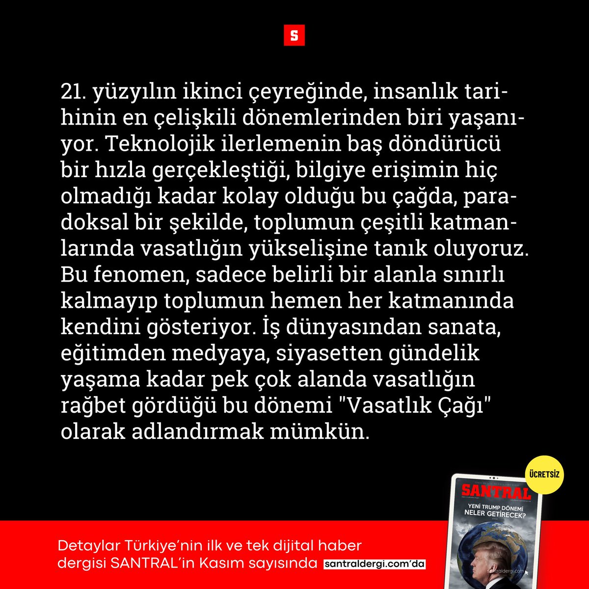 GÜNÜMÜZ DÜNYASININ KAPSAMLI BİR ANALİZİ 
Vasatlık Çağı 

📍Detaylar Türkiye’nin ilk ve tek dijital haber dergisi SANTRAL’in Kasım sayısında; santraldergi.com’da ve Pressreader’da, üstelik ÜCRETSİZ