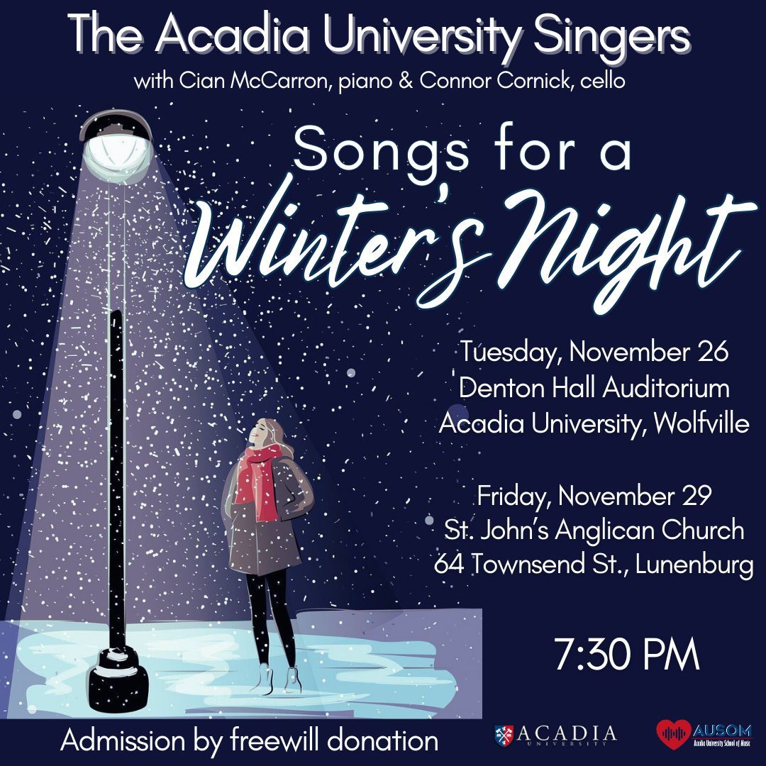 TONIGHT (Tuesday, Nov. 26):
The Acadia University Singers present “Songs for a Winter’s Night” – a concert of seasonal music that explores different perspectives on winter.  With guest cellist Connor Cornick.
7:30pm in Denton Hall; admission by freewill donation.