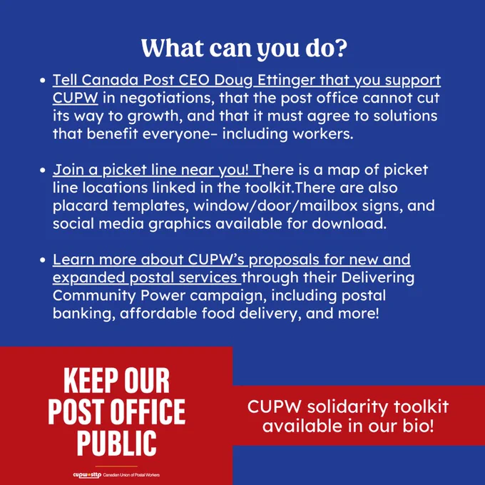 White heading on a blue background reads “What can you do?”. Below, white text reads “Tell Canada Post CEO Doug Ettinger that you support CUPW in negotiations, that the post office cannot cut its way to growth, and that it must agree to solutions that benefit everyone– including workers. Join a picket line near you! There is a map of picket line locations linked in the toolkit.There are also placard templates, window/door/mailbox signs, and social media graphics available for download. Learn more about CUPW’s proposals for new and expanded postal services through their Delivering Community Power campaign, including postal banking, affordable food delivery, and more!” In the bottom left corner is a red graphic reading “keep our post office public” and beside it white text reads “CUPW solidarity toolkit available in our bio!”