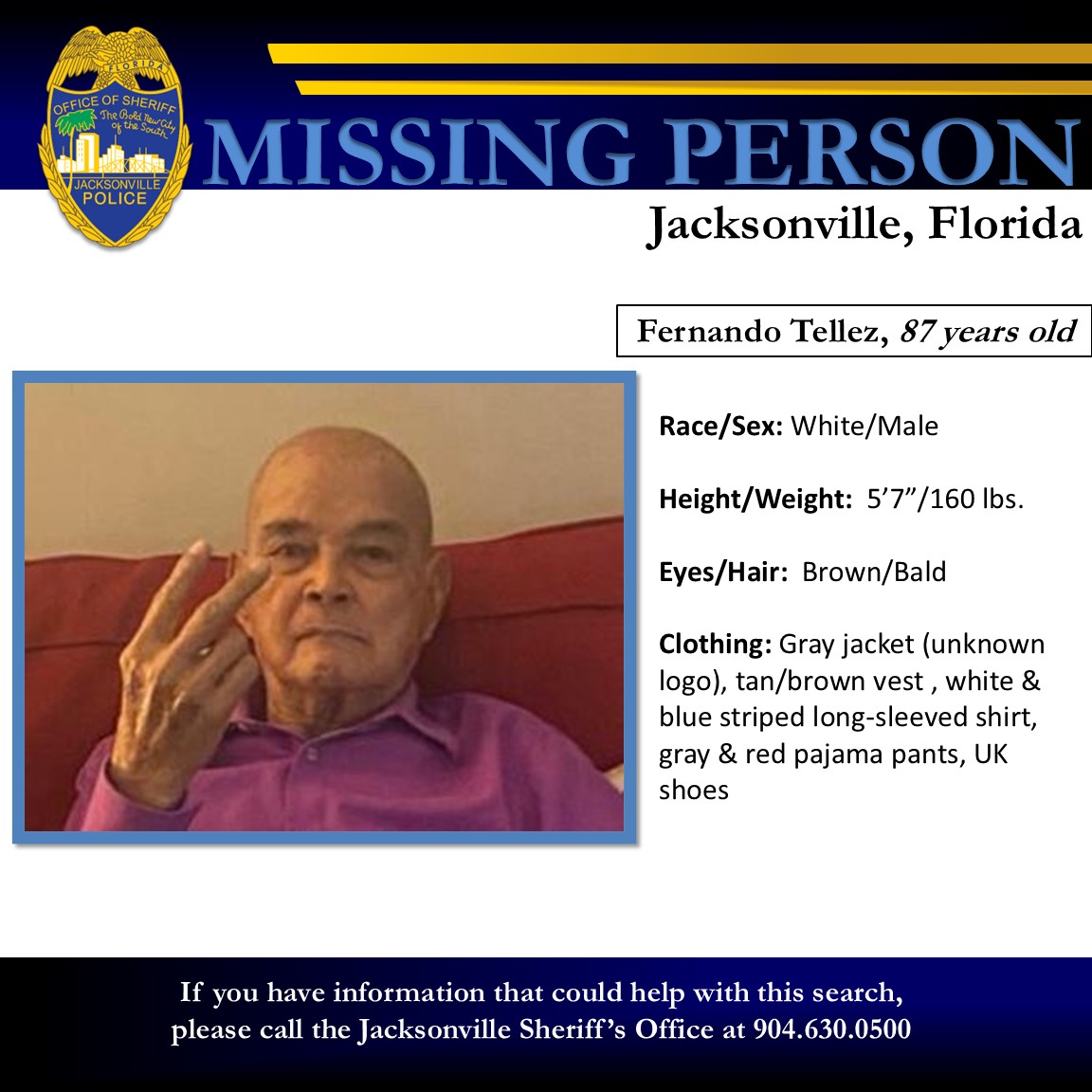 JSOPIO's tweet photo. Missing Endangered Adult

The Jacksonville Sheriff’s Office is currently looking for a missing and endangered adult and are asking for the community’s assistance in locating him.  Fernando Tellez was reported missing by family members just after noon today after he left his residence without notifying anyone – having last been seen near the 7300 block of San Jose Boulevard at 9:00 a.m.  It has also been reported that Fernando has been diagnosed with Dementia and only speaks Spanish.  Due to the circumstances involved, we are seeking Mr. Tellez in an effort to ascertain his safety. If you reside in the area, we ask you check any cameras, vehicles, and property for Mr. Tellez.

Name:  Fernando Tellez
Age:  87 years old
Race: White / Sex: Male
Height: 5’ 7” / Weight: 160
Eyes: Brown / Hair: Bald
Clothing: Gray jacket (unknown logo), tan/brown vest , white & blue striped long-sleeved shirt, gray & red pajama pants, UK shoes

Anyone having seen or who may know the whereabouts of Fernando is asked to call JSO at 904-630-0500.