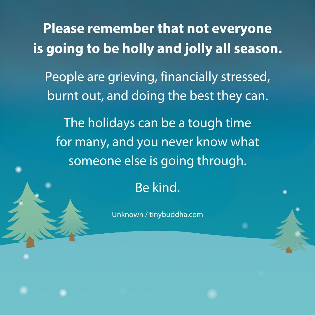 "Please remember that not everyone is going to be holly and jolly all season. People are grieving, financially stressed, burnt out, and doing the best they can. The holidays can be a tough time for many, and you never know what someone else is going through. Be kind." ~Unknown