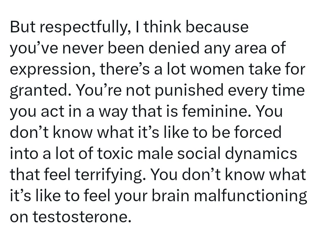 The teeny tiniest bit of empathy might tell you that *you* have no idea what it's like to be socialised into femininity and that it's nothing like the male fantasy of it. You envy something that doesn't exist then call women ungrateful for not appreciating it more