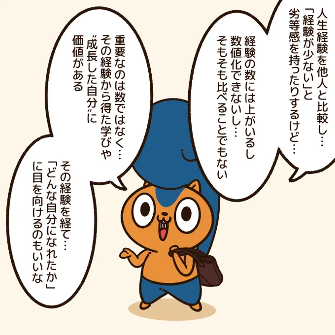 「人生経験の数」

「たいした人生経験をしてない」と自分では思っていても、他の人からしたら魅力的な経験をしていたりもする。

同じ経験をしても、そこから得るものも人それぞれ。

経験の数ではなく、その経験で成長した自分に目を向けたい。
#アニワル 