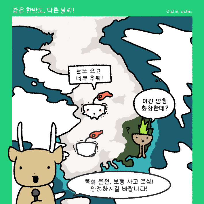 오늘 날씨 어땠어? 너무 추웠어🌨❄⛄

게무가 있는 곳은 눈 하나 없이 맑고 화창했어요😧
같은 한국인데도 이렇게 다를 수가!
내일 오전까지 중부지방 중심으로 많은 눈이 내린다고 하니, 모두 조심하세요!