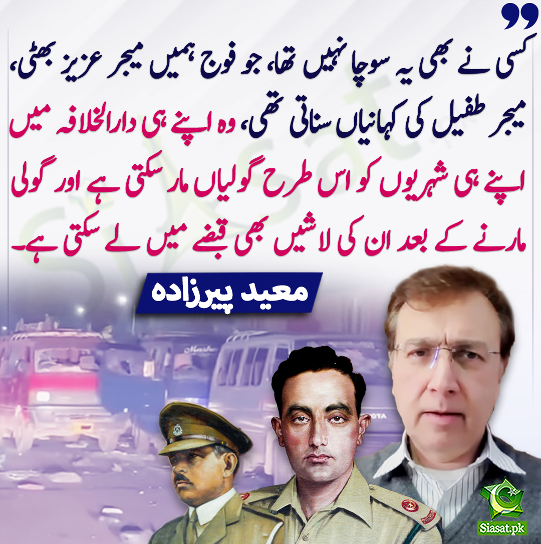 Siasat.pk (@siasatpk) on Twitter photo کسی نے بھی یہ سوچا نہیں تھا، جو فوج ہمیں میجر عزیز بھٹی، میجر طفیل کی کہانیاں سناتی تھی، وہ اپنے ہی دارالخلافہ میں اپنے ہی شہریوں کو اس طرح گولیاں مار سکتی ہے اور گولی مارنے کے بعد ان کی لاشیں بھی قبضے میں لے سکتی ہے۔ معید پیرزادہ
<a href="/MoeedNj/">Moeed Pirzada</a> #IslamabadMassacre کسی نے بھی یہ سوچا نہیں تھا، جو فوج ہمیں میجر عزیز بھٹی، میجر طفیل کی کہانیاں سناتی تھی، وہ اپنے ہی دارالخلافہ میں اپنے ہی شہریوں کو اس طرح گولیاں مار سکتی ہے اور گولی مارنے کے بعد ان کی لاشیں بھی قبضے میں لے سکتی ہے۔ معید پیرزادہ
<a href="/MoeedNj/">Moeed Pirzada</a> #IslamabadMassacre