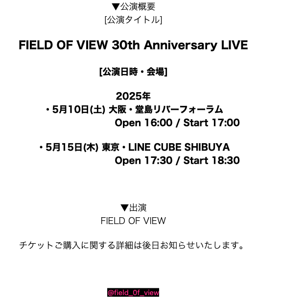 field_0f_view's tweet photo. ＃FIELD_OF_VIEW 30th Anniversary LIVE

すでに発表させていただきました通り、
2025年5月に東京大阪2会場で
30周年ライブを開催いたします！

皆様にお会い出来る事を今から楽しみにしております。

▼公演概要
[公演タイトル]

FIELD OF VIEW 30th Anniversary LIVE

[公演日時・会場]

2025年
・5月10日(土) 大阪・堂島リバーフォーラム  
Open 16:00 / Start 17:00

・5月15日(木) 東京・LINE CUBE SHIBUYA 
Open 17:30 / Start 18:30

▼出演

FIELD OF VIEW
チケットご購入に関する詳細は
後日お知らせいたします。
@field_0f_view

#fov30th
~~~

＃小橋琢人本日誕生日お目出度う！