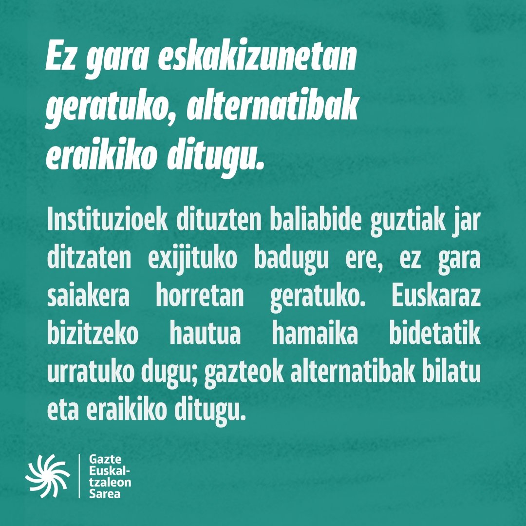 Gazteok instituzioek dituzten baliabide guztiak jar ditzaten exijitzeaz gain, ez gara eskakizun soiletan geratuko. Euskaraz bizitzeko hautua egina dugu eta hamaika bidetatik urratuko dugu. Gazteok alternatibak eraikitzera goaz!
#EuskarazBizikoGara