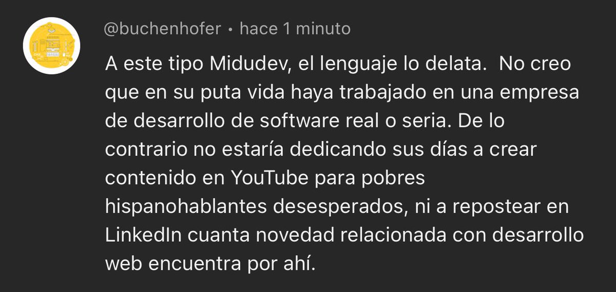 midudev's tweet photo. “Pobres hispanohablantes desesperados”.
Al parecer divulgar sobre programación está mal.

Y, si haces vídeos en YouTube, entonces ya no eres programador.

Se borra de mi historial:
- 17 años como desarrollador de Software. 
- Lead Frontend Architect en Adevinta.
- Speaker internacional dando charlas en inglés.
- Creador del AdventJS con más de 3 millones de visitas en un mes.
- Y orgulloso de crear contenido que ayuda a millones de personas en todo el mundo a mejorar sus oportunidades laborales.

Pero parece que no es suficiente.

Que le tengo que pedir a esta criatura el carné de desarrollador de software “real o serio”.