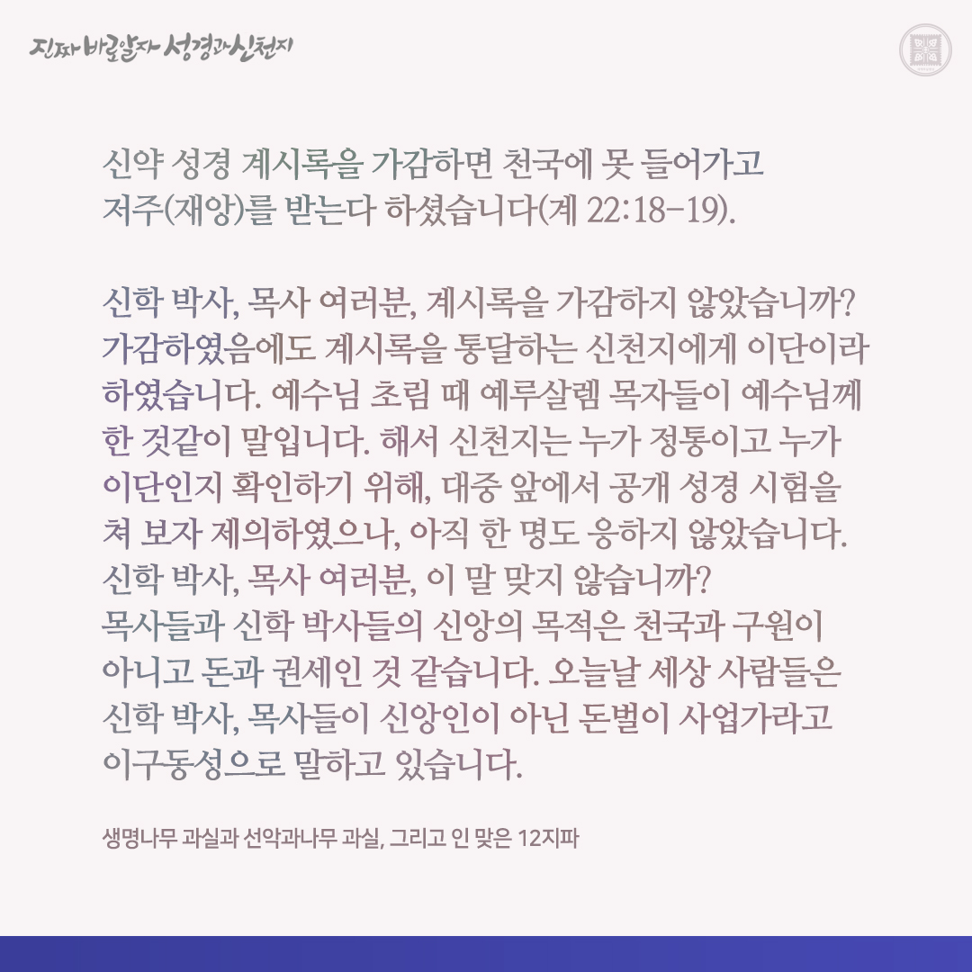 생명나무 과실과 선악과나무 과실, 그리고 인 맞은 12지파

신약 성경 계시록을 가감하면 천국에 못 들어가고 저주(재앙)를 받는다 하셨습니다(계 22:18-19).

신학 박사, 목사 여러분, 계시록을 가감하지 않았습니까? 가감하였음에도 계시록을 통달하는 신천지에게 이단이라 하였습니다. 예수님 초림