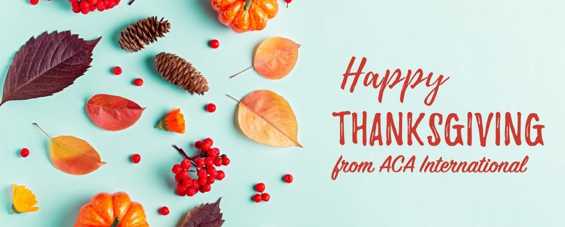 ACA International wishes you a happy and safe Thanksgiving! We are grateful to have such a vibrant community of members. We could not do the work we do on your behalf without your continued engagement and support. 
 
As a reminder, ACA's offices are closed Nov. 28 and 29.