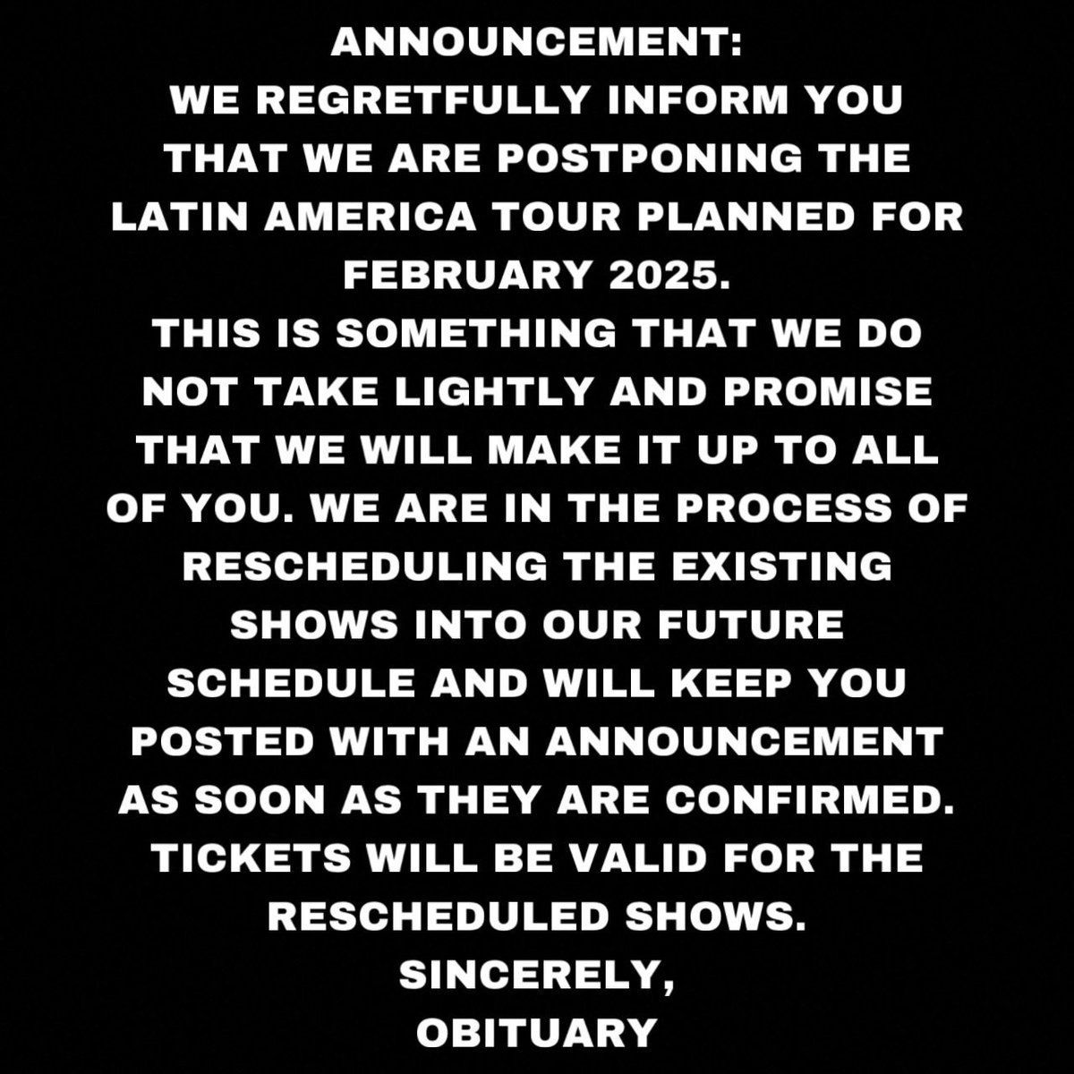 WE ARE POSTPONING THE LATIN AMERICA PLANNED FOR FEBRUARY 2025. 
WE WILL MAKE IT UP TO ALL OF YOU. WE WILL KEEP YOU POSTED WITH AN ANNOUNCEMENT AS SOON AS THEY ARE CONFIRMED. 
TICKETS WILL BE VALID FOR THE RESCHEDULED SHOWS. 
SINCERELY,
OBITUARY