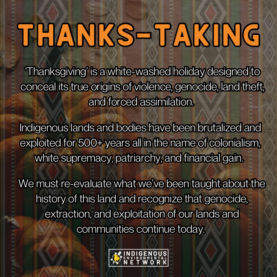 ‘Thanksgiving’ is a white-washed holiday designed to conceal its true origins of violence, genocide, land theft, and forced assimilation.

We must re-evaluate what we’ve been taught about the history of this land and recognize that genocide, extraction, and exploitation of our