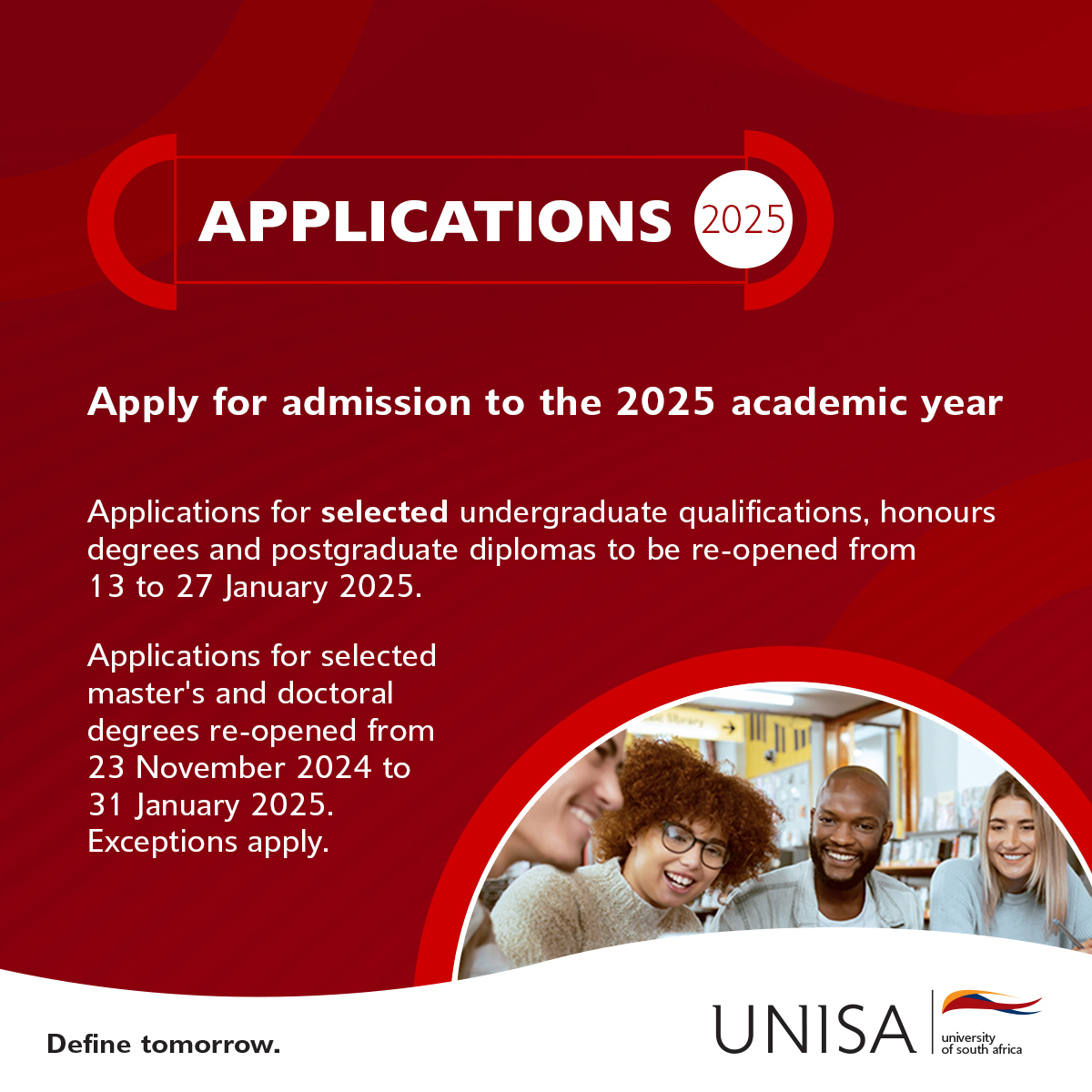 Applications for selected undergraduate qualifications, honours degrees and postgraduate diplomas to be re-opened from 13 – 27 January 2025. 
 
Applications for selected master’s and doctoral degrees re-opened from 23 November to 31 January 2025. 

*Exceptions apply
